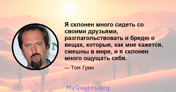 Я склонен много сидеть со своими друзьями, разглагольствовать и бредю о вещах, которые, как мне кажется, смешны в мире, и я склонен много ощущать себя.