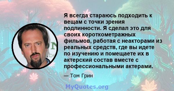 Я всегда стараюсь подходить к вещам с точки зрения подлинности. Я сделал это для своих короткометражных фильмов, работая с неакторами из реальных средств, где вы идете по изучению и помещаете их в актерский состав