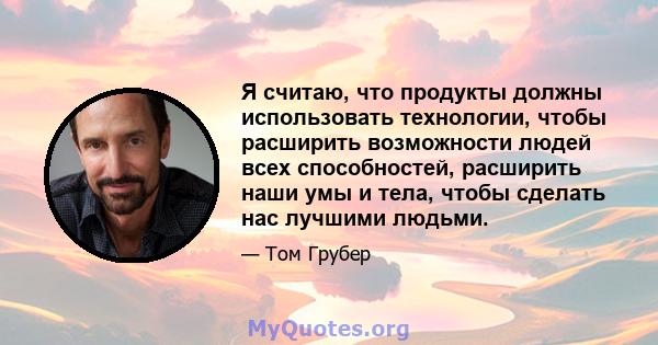 Я считаю, что продукты должны использовать технологии, чтобы расширить возможности людей всех способностей, расширить наши умы и тела, чтобы сделать нас лучшими людьми.