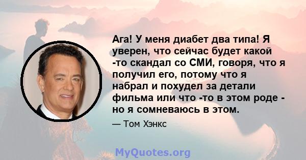 Ага! У меня диабет два типа! Я уверен, что сейчас будет какой -то скандал со СМИ, говоря, что я получил его, потому что я набрал и похудел за детали фильма или что -то в этом роде - но я сомневаюсь в этом.