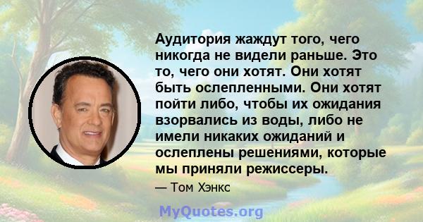 Аудитория жаждут того, чего никогда не видели раньше. Это то, чего они хотят. Они хотят быть ослепленными. Они хотят пойти либо, чтобы их ожидания взорвались из воды, либо не имели никаких ожиданий и ослеплены