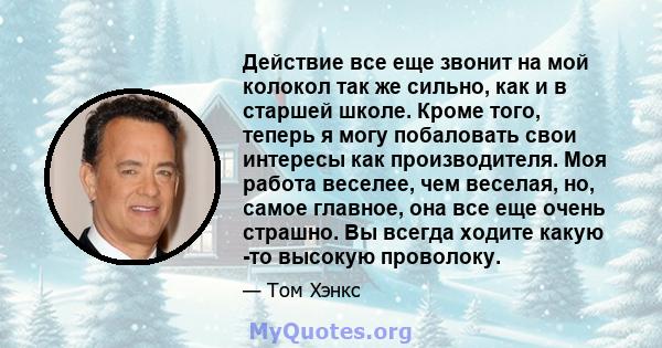 Действие все еще звонит на мой колокол так же сильно, как и в старшей школе. Кроме того, теперь я могу побаловать свои интересы как производителя. Моя работа веселее, чем веселая, но, самое главное, она все еще очень