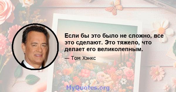 Если бы это было не сложно, все это сделают. Это тяжело, что делает его великолепным.