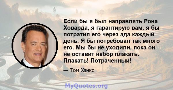 Если бы я был направлять Рона Ховарда, я гарантирую вам, я бы потратил его через ада каждый день. Я бы потребовал так много его. Мы бы не уходили, пока он не оставит набор плакать. Плакать! Потраченный!