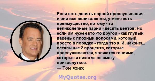 Если есть девять парней прослушивания, и они все великолепны, у меня есть преимущество, потому что великолепные парни - десять центов. Но если им нужен кто -то другой - как глупый парень с плохими волосами, который