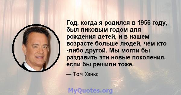 Год, когда я родился в 1956 году, был пиковым годом для рождения детей, и в нашем возрасте больше людей, чем кто -либо другой. Мы могли бы раздавить эти новые поколения, если бы решили тоже.