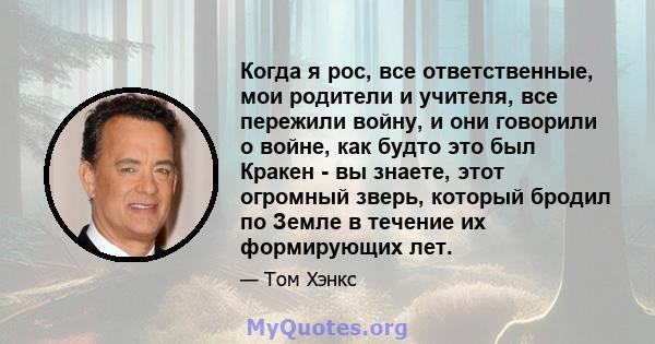 Когда я рос, все ответственные, мои родители и учителя, все пережили войну, и они говорили о войне, как будто это был Кракен - вы знаете, этот огромный зверь, который бродил по Земле в течение их формирующих лет.