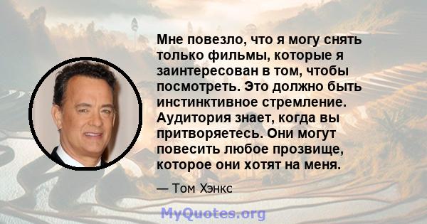 Мне повезло, что я могу снять только фильмы, которые я заинтересован в том, чтобы посмотреть. Это должно быть инстинктивное стремление. Аудитория знает, когда вы притворяетесь. Они могут повесить любое прозвище, которое 