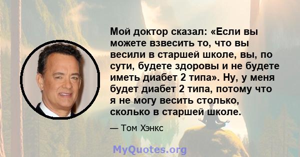 Мой доктор сказал: «Если вы можете взвесить то, что вы весили в старшей школе, вы, по сути, будете здоровы и не будете иметь диабет 2 типа». Ну, у меня будет диабет 2 типа, потому что я не могу весить столько, сколько в 