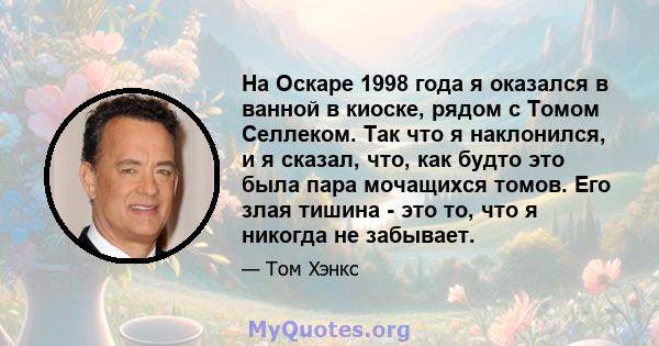 На Оскаре 1998 года я оказался в ванной в киоске, рядом с Томом Селлеком. Так что я наклонился, и я сказал, что, как будто это была пара мочащихся томов. Его злая тишина - это то, что я никогда не забывает.