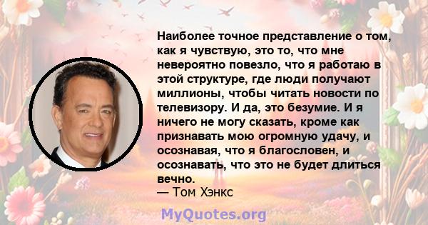 Наиболее точное представление о том, как я чувствую, это то, что мне невероятно повезло, что я работаю в этой структуре, где люди получают миллионы, чтобы читать новости по телевизору. И да, это безумие. И я ничего не