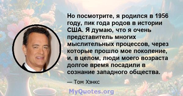 Но посмотрите, я родился в 1956 году, пик года родов в истории США. Я думаю, что я очень представитель многих мыслительных процессов, через которые прошло мое поколение, и, в целом, люди моего возраста долгое время