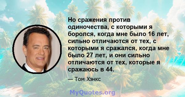 Но сражения против одиночества, с которыми я боролся, когда мне было 16 лет, сильно отличаются от тех, с которыми я сражался, когда мне было 27 лет, и они сильно отличаются от тех, которые я сражаюсь в 44.