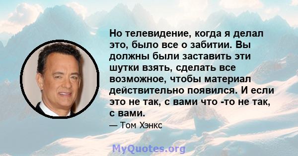 Но телевидение, когда я делал это, было все о забитии. Вы должны были заставить эти шутки взять, сделать все возможное, чтобы материал действительно появился. И если это не так, с вами что -то не так, с вами.