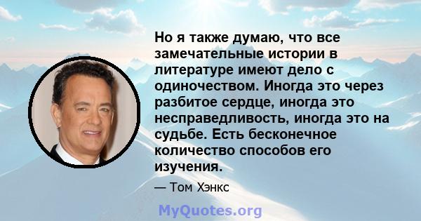 Но я также думаю, что все замечательные истории в литературе имеют дело с одиночеством. Иногда это через разбитое сердце, иногда это несправедливость, иногда это на судьбе. Есть бесконечное количество способов его