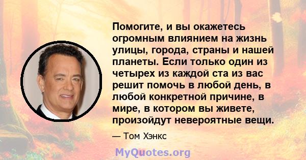 Помогите, и вы окажетесь огромным влиянием на жизнь улицы, города, страны и нашей планеты. Если только один из четырех из каждой ста из вас решит помочь в любой день, в любой конкретной причине, в мире, в котором вы