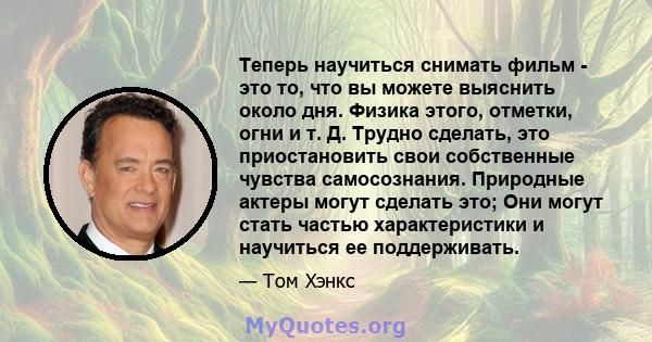 Теперь научиться снимать фильм - это то, что вы можете выяснить около дня. Физика этого, отметки, огни и т. Д. Трудно сделать, это приостановить свои собственные чувства самосознания. Природные актеры могут сделать это; 