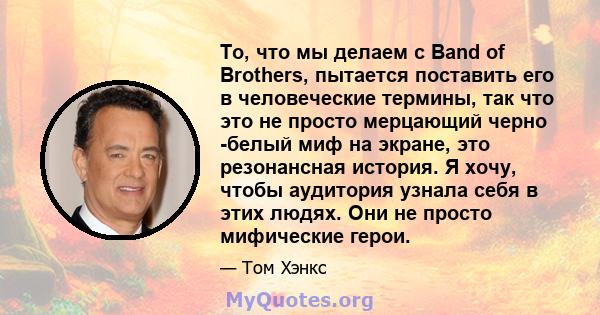 То, что мы делаем с Band of Brothers, пытается поставить его в человеческие термины, так что это не просто мерцающий черно -белый миф на экране, это резонансная история. Я хочу, чтобы аудитория узнала себя в этих людях. 