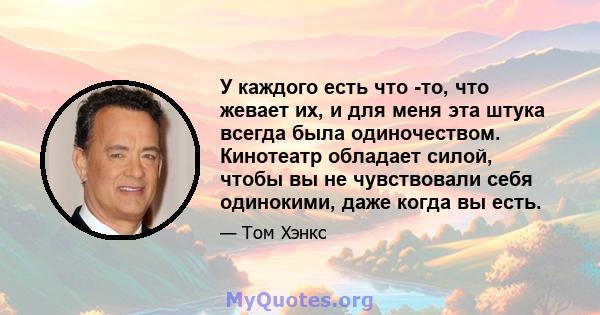 У каждого есть что -то, что жевает их, и для меня эта штука всегда была одиночеством. Кинотеатр обладает силой, чтобы вы не чувствовали себя одинокими, даже когда вы есть.