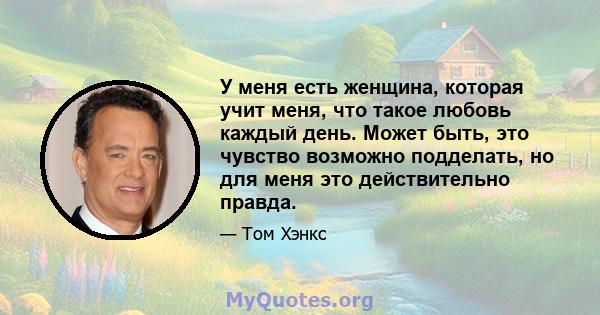 У меня есть женщина, которая учит меня, что такое любовь каждый день. Может быть, это чувство возможно подделать, но для меня это действительно правда.