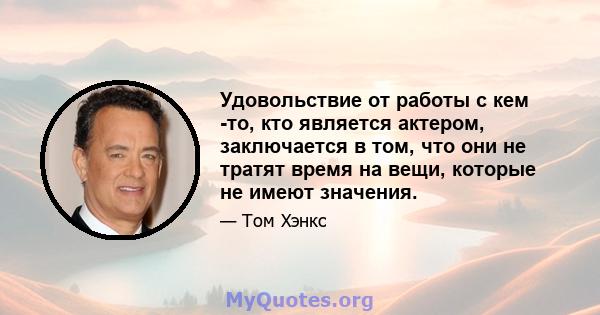 Удовольствие от работы с кем -то, кто является актером, заключается в том, что они не тратят время на вещи, которые не имеют значения.