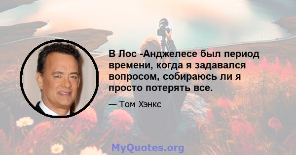 В Лос -Анджелесе был период времени, когда я задавался вопросом, собираюсь ли я просто потерять все.