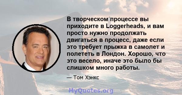 В творческом процессе вы приходите в Loggerheads, и вам просто нужно продолжать двигаться в процесс, даже если это требует прыжка в самолет и полететь в Лондон. Хорошо, что это весело, иначе это было бы слишком много