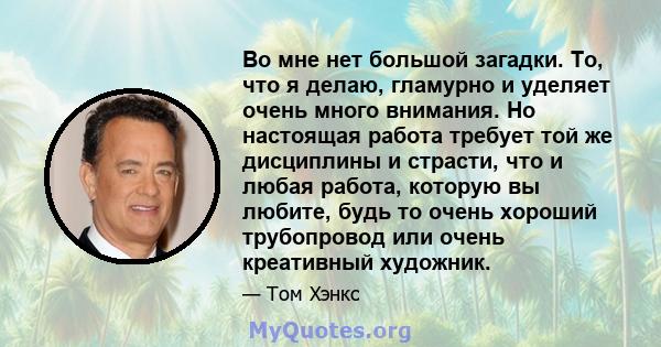 Во мне нет большой загадки. То, что я делаю, гламурно и уделяет очень много внимания. Но настоящая работа требует той же дисциплины и страсти, что и любая работа, которую вы любите, будь то очень хороший трубопровод или 