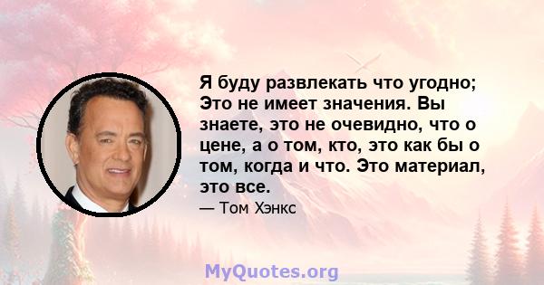 Я буду развлекать что угодно; Это не имеет значения. Вы знаете, это не очевидно, что о цене, а о том, кто, это как бы о том, когда и что. Это материал, это все.