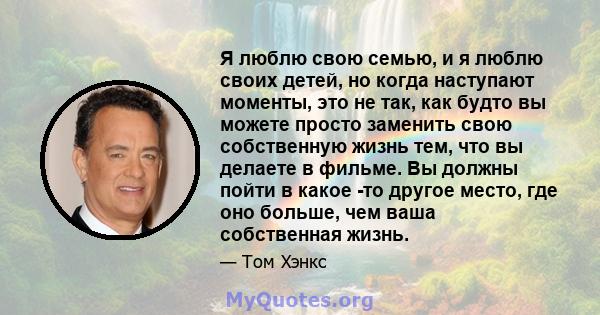 Я люблю свою семью, и я люблю своих детей, но когда наступают моменты, это не так, как будто вы можете просто заменить свою собственную жизнь тем, что вы делаете в фильме. Вы должны пойти в какое -то другое место, где