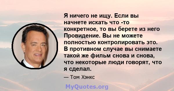 Я ничего не ищу. Если вы начнете искать что -то конкретное, то вы берете из него Провидение. Вы не можете полностью контролировать это. В противном случае вы снимаете такой же фильм снова и снова, что некоторые люди