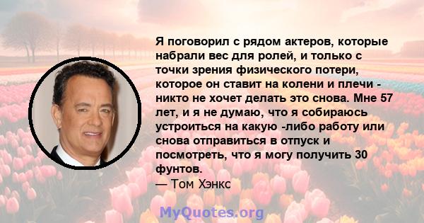 Я поговорил с рядом актеров, которые набрали вес для ролей, и только с точки зрения физического потери, которое он ставит на колени и плечи - никто не хочет делать это снова. Мне 57 лет, и я не думаю, что я собираюсь