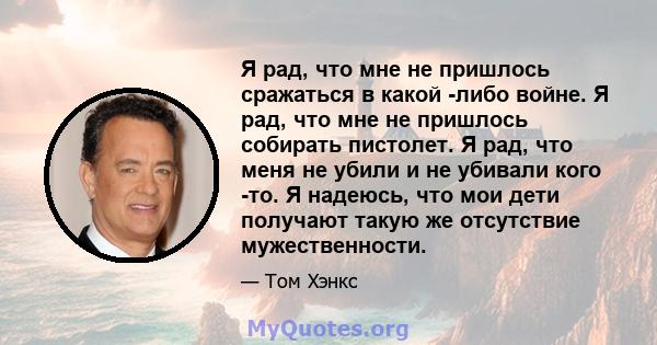 Я рад, что мне не пришлось сражаться в какой -либо войне. Я рад, что мне не пришлось собирать пистолет. Я рад, что меня не убили и не убивали кого -то. Я надеюсь, что мои дети получают такую ​​же отсутствие