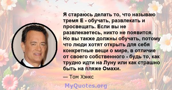 Я стараюсь делать то, что называю тремя E - обучать, развлекать и просвещать. Если вы не развлекаетесь, никто не появится. Но вы также должны обучать, потому что люди хотят открыть для себя конкретные вещи о мире, в