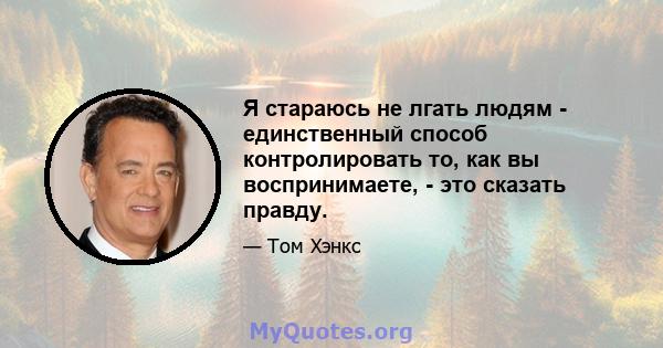 Я стараюсь не лгать людям - единственный способ контролировать то, как вы воспринимаете, - это сказать правду.