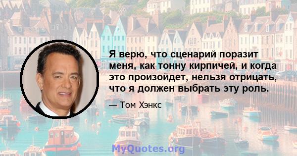 Я верю, что сценарий поразит меня, как тонну кирпичей, и когда это произойдет, нельзя отрицать, что я должен выбрать эту роль.