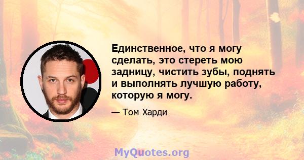 Единственное, что я могу сделать, это стереть мою задницу, чистить зубы, поднять и выполнять лучшую работу, которую я могу.