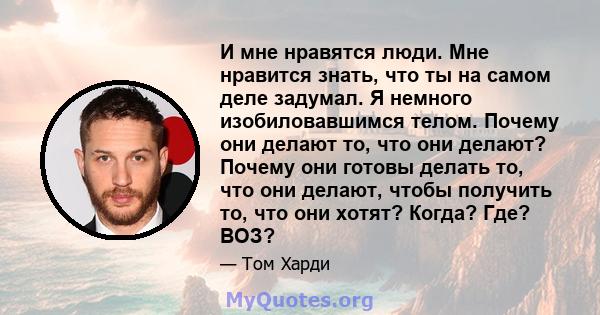 И мне нравятся люди. Мне нравится знать, что ты на самом деле задумал. Я немного изобиловавшимся телом. Почему они делают то, что они делают? Почему они готовы делать то, что они делают, чтобы получить то, что они