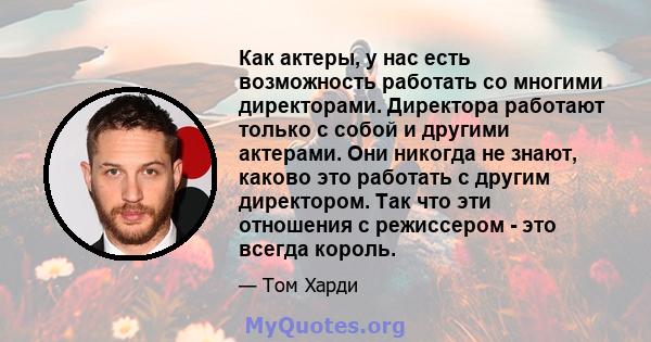 Как актеры, у нас есть возможность работать со многими директорами. Директора работают только с собой и другими актерами. Они никогда не знают, каково это работать с другим директором. Так что эти отношения с режиссером 