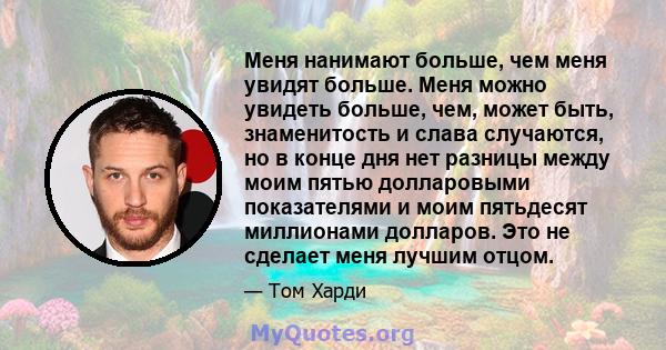 Меня нанимают больше, чем меня увидят больше. Меня можно увидеть больше, чем, может быть, знаменитость и слава случаются, но в конце дня нет разницы между моим пятью долларовыми показателями и моим пятьдесят миллионами