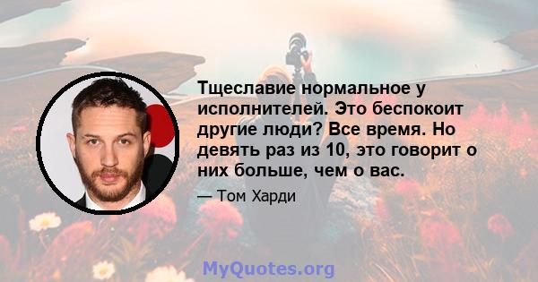 Тщеславие нормальное у исполнителей. Это беспокоит другие люди? Все время. Но девять раз из 10, это говорит о них больше, чем о вас.