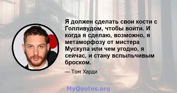 Я должен сделать свои кости с Голливудом, чтобы войти. И когда я сделаю, возможно, я метаморфозу от мистера Мускула или чем угодно, я сейчас, и стану вспыльчивым броском.