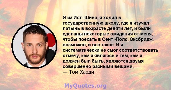 Я из Ист -Шина, я ходил в государственную школу, где я изучал латынь в возрасте девяти лет, и были сделаны некоторые ожидания от меня, чтобы поехать в Сент -Полс, Оксбридж, возможно, и все такое. И я систематически не