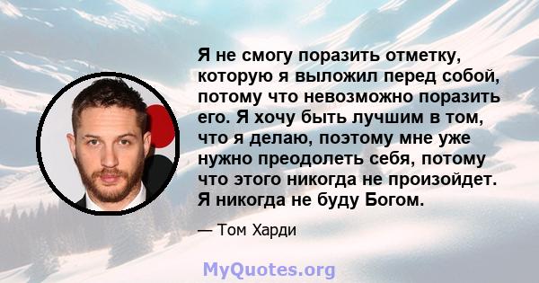 Я не смогу поразить отметку, которую я выложил перед собой, потому что невозможно поразить его. Я хочу быть лучшим в том, что я делаю, поэтому мне уже нужно преодолеть себя, потому что этого никогда не произойдет. Я