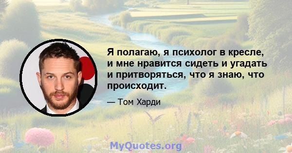 Я полагаю, я психолог в кресле, и мне нравится сидеть и угадать и притворяться, что я знаю, что происходит.