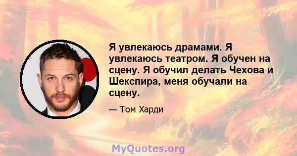 Я увлекаюсь драмами. Я увлекаюсь театром. Я обучен на сцену. Я обучил делать Чехова и Шекспира, меня обучали на сцену.