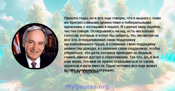 Прошло годы, но я все еще говорю, что я вышел с теми же прогрессивными ценностями и либеральными идеалами, с которыми я пошел. Я сделал пару ошибок, честно говоря. Оглядываясь назад, есть несколько голосов, которые я