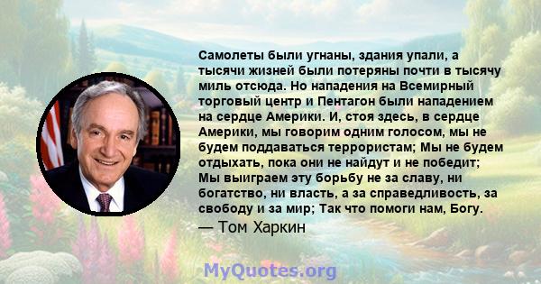 Самолеты были угнаны, здания упали, а тысячи жизней были потеряны почти в тысячу миль отсюда. Но нападения на Всемирный торговый центр и Пентагон были нападением на сердце Америки. И, стоя здесь, в сердце Америки, мы