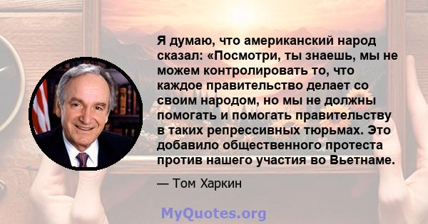 Я думаю, что американский народ сказал: «Посмотри, ты знаешь, мы не можем контролировать то, что каждое правительство делает со своим народом, но мы не должны помогать и помогать правительству в таких репрессивных