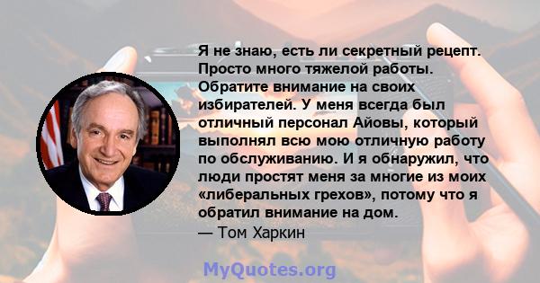 Я не знаю, есть ли секретный рецепт. Просто много тяжелой работы. Обратите внимание на своих избирателей. У меня всегда был отличный персонал Айовы, который выполнял всю мою отличную работу по обслуживанию. И я